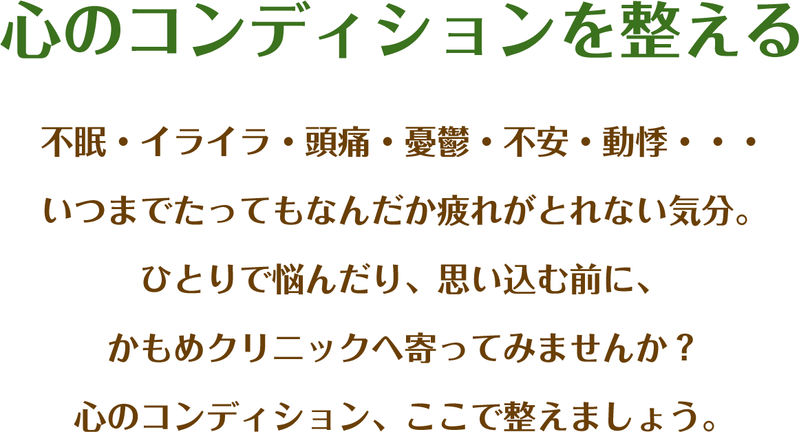 心のコンディションを整える 不眠・イライラ・頭痛・憂鬱・不安・動悸…いつまでたってもなんだか疲れがとれない気分。ひとりで悩んだり、思い込む前に、かもめクリニックへ寄ってみませんか？心のコンディション、ここで整えましょう。