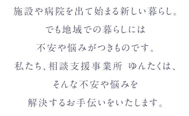 施設や病院を出て始まる新しい暮らし。でも地域での暮らしには不安や悩みがつきものです。私たち、相談支援事業所 ゆんたくは、そんな不安や悩みを解決するお手伝いをいたします。